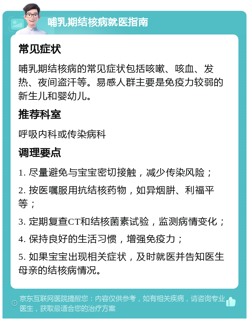 哺乳期结核病就医指南 常见症状 哺乳期结核病的常见症状包括咳嗽、咳血、发热、夜间盗汗等。易感人群主要是免疫力较弱的新生儿和婴幼儿。 推荐科室 呼吸内科或传染病科 调理要点 1. 尽量避免与宝宝密切接触，减少传染风险； 2. 按医嘱服用抗结核药物，如异烟肼、利福平等； 3. 定期复查CT和结核菌素试验，监测病情变化； 4. 保持良好的生活习惯，增强免疫力； 5. 如果宝宝出现相关症状，及时就医并告知医生母亲的结核病情况。