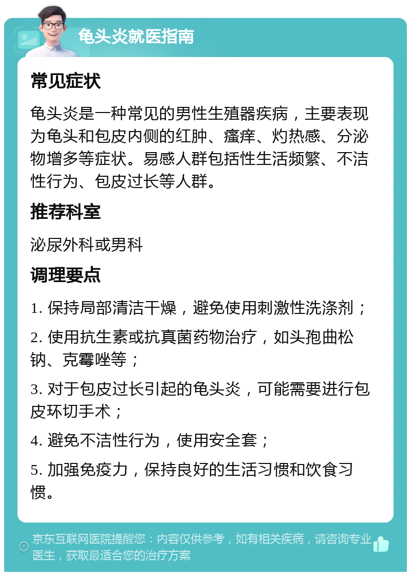 龟头炎就医指南 常见症状 龟头炎是一种常见的男性生殖器疾病，主要表现为龟头和包皮内侧的红肿、瘙痒、灼热感、分泌物增多等症状。易感人群包括性生活频繁、不洁性行为、包皮过长等人群。 推荐科室 泌尿外科或男科 调理要点 1. 保持局部清洁干燥，避免使用刺激性洗涤剂； 2. 使用抗生素或抗真菌药物治疗，如头孢曲松钠、克霉唑等； 3. 对于包皮过长引起的龟头炎，可能需要进行包皮环切手术； 4. 避免不洁性行为，使用安全套； 5. 加强免疫力，保持良好的生活习惯和饮食习惯。