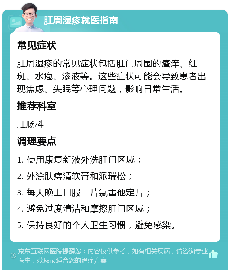 肛周湿疹就医指南 常见症状 肛周湿疹的常见症状包括肛门周围的瘙痒、红斑、水疱、渗液等。这些症状可能会导致患者出现焦虑、失眠等心理问题，影响日常生活。 推荐科室 肛肠科 调理要点 1. 使用康复新液外洗肛门区域； 2. 外涂肤痔清软膏和派瑞松； 3. 每天晚上口服一片氯雷他定片； 4. 避免过度清洁和摩擦肛门区域； 5. 保持良好的个人卫生习惯，避免感染。