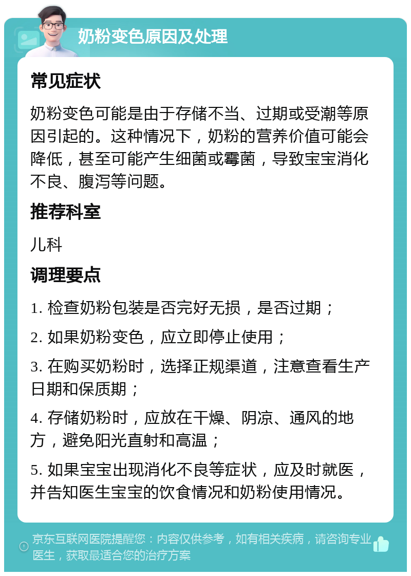 奶粉变色原因及处理 常见症状 奶粉变色可能是由于存储不当、过期或受潮等原因引起的。这种情况下，奶粉的营养价值可能会降低，甚至可能产生细菌或霉菌，导致宝宝消化不良、腹泻等问题。 推荐科室 儿科 调理要点 1. 检查奶粉包装是否完好无损，是否过期； 2. 如果奶粉变色，应立即停止使用； 3. 在购买奶粉时，选择正规渠道，注意查看生产日期和保质期； 4. 存储奶粉时，应放在干燥、阴凉、通风的地方，避免阳光直射和高温； 5. 如果宝宝出现消化不良等症状，应及时就医，并告知医生宝宝的饮食情况和奶粉使用情况。