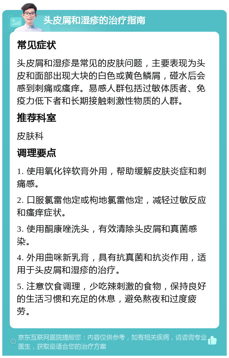 头皮屑和湿疹的治疗指南 常见症状 头皮屑和湿疹是常见的皮肤问题，主要表现为头皮和面部出现大块的白色或黄色鳞屑，碰水后会感到刺痛或瘙痒。易感人群包括过敏体质者、免疫力低下者和长期接触刺激性物质的人群。 推荐科室 皮肤科 调理要点 1. 使用氧化锌软膏外用，帮助缓解皮肤炎症和刺痛感。 2. 口服氯雷他定或枸地氯雷他定，减轻过敏反应和瘙痒症状。 3. 使用酮康唑洗头，有效清除头皮屑和真菌感染。 4. 外用曲咪新乳膏，具有抗真菌和抗炎作用，适用于头皮屑和湿疹的治疗。 5. 注意饮食调理，少吃辣刺激的食物，保持良好的生活习惯和充足的休息，避免熬夜和过度疲劳。