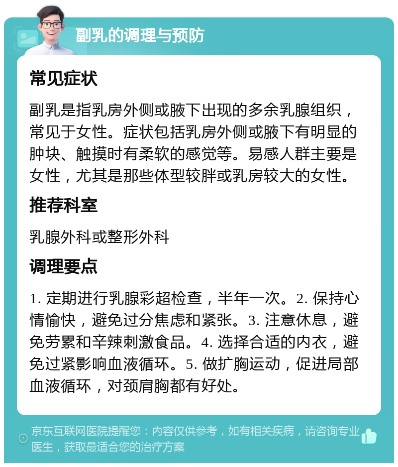 副乳的调理与预防 常见症状 副乳是指乳房外侧或腋下出现的多余乳腺组织，常见于女性。症状包括乳房外侧或腋下有明显的肿块、触摸时有柔软的感觉等。易感人群主要是女性，尤其是那些体型较胖或乳房较大的女性。 推荐科室 乳腺外科或整形外科 调理要点 1. 定期进行乳腺彩超检查，半年一次。2. 保持心情愉快，避免过分焦虑和紧张。3. 注意休息，避免劳累和辛辣刺激食品。4. 选择合适的内衣，避免过紧影响血液循环。5. 做扩胸运动，促进局部血液循环，对颈肩胸都有好处。