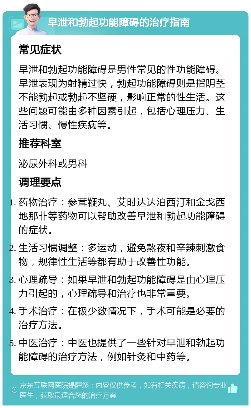 早泄和勃起功能障碍的治疗指南 常见症状 早泄和勃起功能障碍是男性常见的性功能障碍。早泄表现为射精过快，勃起功能障碍则是指阴茎不能勃起或勃起不坚硬，影响正常的性生活。这些问题可能由多种因素引起，包括心理压力、生活习惯、慢性疾病等。 推荐科室 泌尿外科或男科 调理要点 药物治疗：参茸鞭丸、艾时达达泊西汀和金戈西地那非等药物可以帮助改善早泄和勃起功能障碍的症状。 生活习惯调整：多运动，避免熬夜和辛辣刺激食物，规律性生活等都有助于改善性功能。 心理疏导：如果早泄和勃起功能障碍是由心理压力引起的，心理疏导和治疗也非常重要。 手术治疗：在极少数情况下，手术可能是必要的治疗方法。 中医治疗：中医也提供了一些针对早泄和勃起功能障碍的治疗方法，例如针灸和中药等。