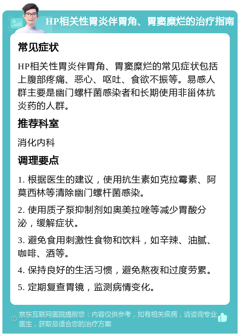 HP相关性胃炎伴胃角、胃窦糜烂的治疗指南 常见症状 HP相关性胃炎伴胃角、胃窦糜烂的常见症状包括上腹部疼痛、恶心、呕吐、食欲不振等。易感人群主要是幽门螺杆菌感染者和长期使用非甾体抗炎药的人群。 推荐科室 消化内科 调理要点 1. 根据医生的建议，使用抗生素如克拉霉素、阿莫西林等清除幽门螺杆菌感染。 2. 使用质子泵抑制剂如奥美拉唑等减少胃酸分泌，缓解症状。 3. 避免食用刺激性食物和饮料，如辛辣、油腻、咖啡、酒等。 4. 保持良好的生活习惯，避免熬夜和过度劳累。 5. 定期复查胃镜，监测病情变化。