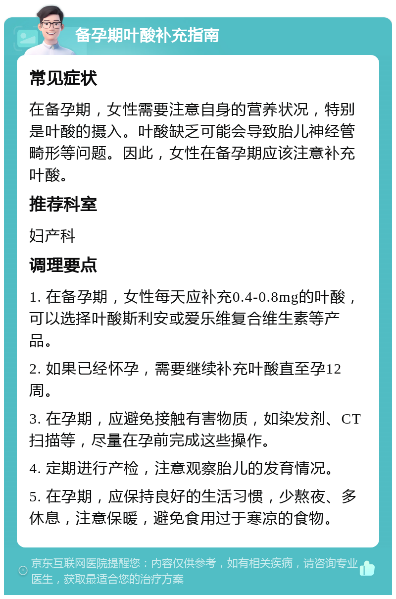 备孕期叶酸补充指南 常见症状 在备孕期，女性需要注意自身的营养状况，特别是叶酸的摄入。叶酸缺乏可能会导致胎儿神经管畸形等问题。因此，女性在备孕期应该注意补充叶酸。 推荐科室 妇产科 调理要点 1. 在备孕期，女性每天应补充0.4-0.8mg的叶酸，可以选择叶酸斯利安或爱乐维复合维生素等产品。 2. 如果已经怀孕，需要继续补充叶酸直至孕12周。 3. 在孕期，应避免接触有害物质，如染发剂、CT扫描等，尽量在孕前完成这些操作。 4. 定期进行产检，注意观察胎儿的发育情况。 5. 在孕期，应保持良好的生活习惯，少熬夜、多休息，注意保暖，避免食用过于寒凉的食物。