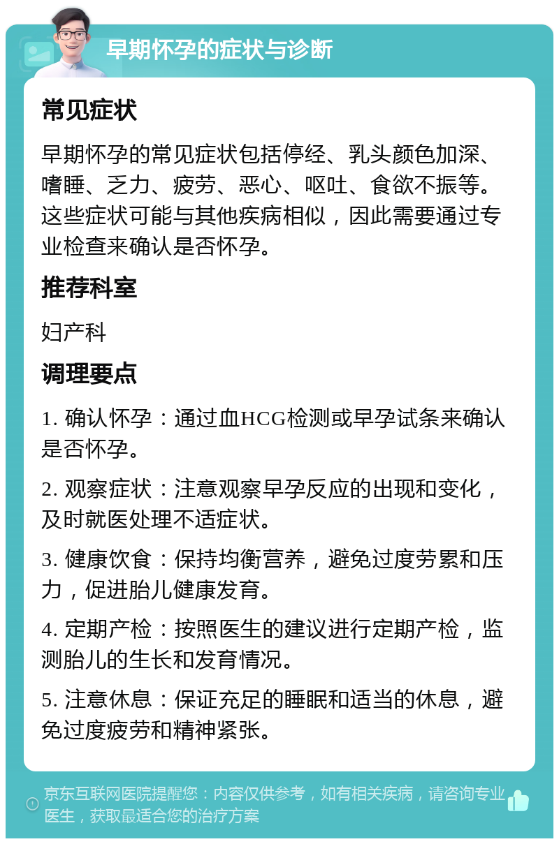 早期怀孕的症状与诊断 常见症状 早期怀孕的常见症状包括停经、乳头颜色加深、嗜睡、乏力、疲劳、恶心、呕吐、食欲不振等。这些症状可能与其他疾病相似，因此需要通过专业检查来确认是否怀孕。 推荐科室 妇产科 调理要点 1. 确认怀孕：通过血HCG检测或早孕试条来确认是否怀孕。 2. 观察症状：注意观察早孕反应的出现和变化，及时就医处理不适症状。 3. 健康饮食：保持均衡营养，避免过度劳累和压力，促进胎儿健康发育。 4. 定期产检：按照医生的建议进行定期产检，监测胎儿的生长和发育情况。 5. 注意休息：保证充足的睡眠和适当的休息，避免过度疲劳和精神紧张。