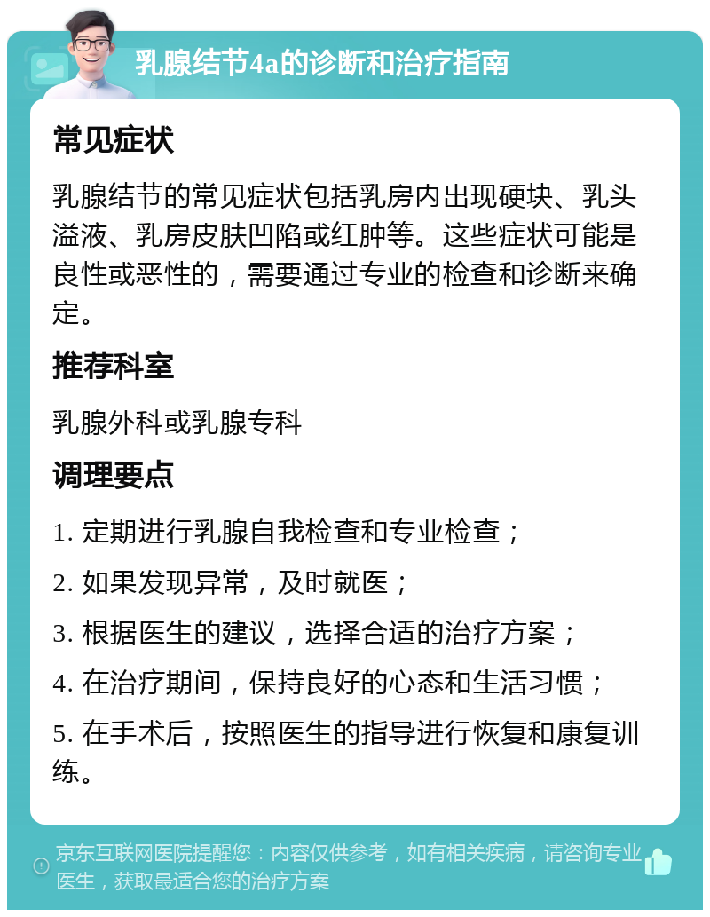 乳腺结节4a的诊断和治疗指南 常见症状 乳腺结节的常见症状包括乳房内出现硬块、乳头溢液、乳房皮肤凹陷或红肿等。这些症状可能是良性或恶性的，需要通过专业的检查和诊断来确定。 推荐科室 乳腺外科或乳腺专科 调理要点 1. 定期进行乳腺自我检查和专业检查； 2. 如果发现异常，及时就医； 3. 根据医生的建议，选择合适的治疗方案； 4. 在治疗期间，保持良好的心态和生活习惯； 5. 在手术后，按照医生的指导进行恢复和康复训练。