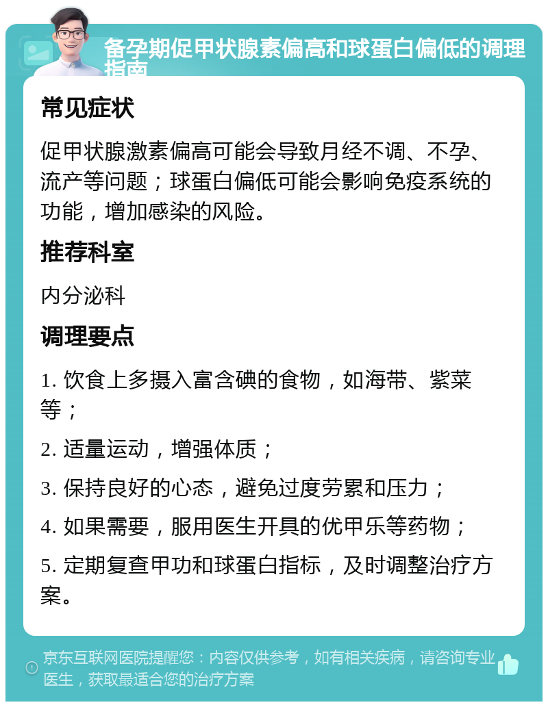 备孕期促甲状腺素偏高和球蛋白偏低的调理指南 常见症状 促甲状腺激素偏高可能会导致月经不调、不孕、流产等问题；球蛋白偏低可能会影响免疫系统的功能，增加感染的风险。 推荐科室 内分泌科 调理要点 1. 饮食上多摄入富含碘的食物，如海带、紫菜等； 2. 适量运动，增强体质； 3. 保持良好的心态，避免过度劳累和压力； 4. 如果需要，服用医生开具的优甲乐等药物； 5. 定期复查甲功和球蛋白指标，及时调整治疗方案。