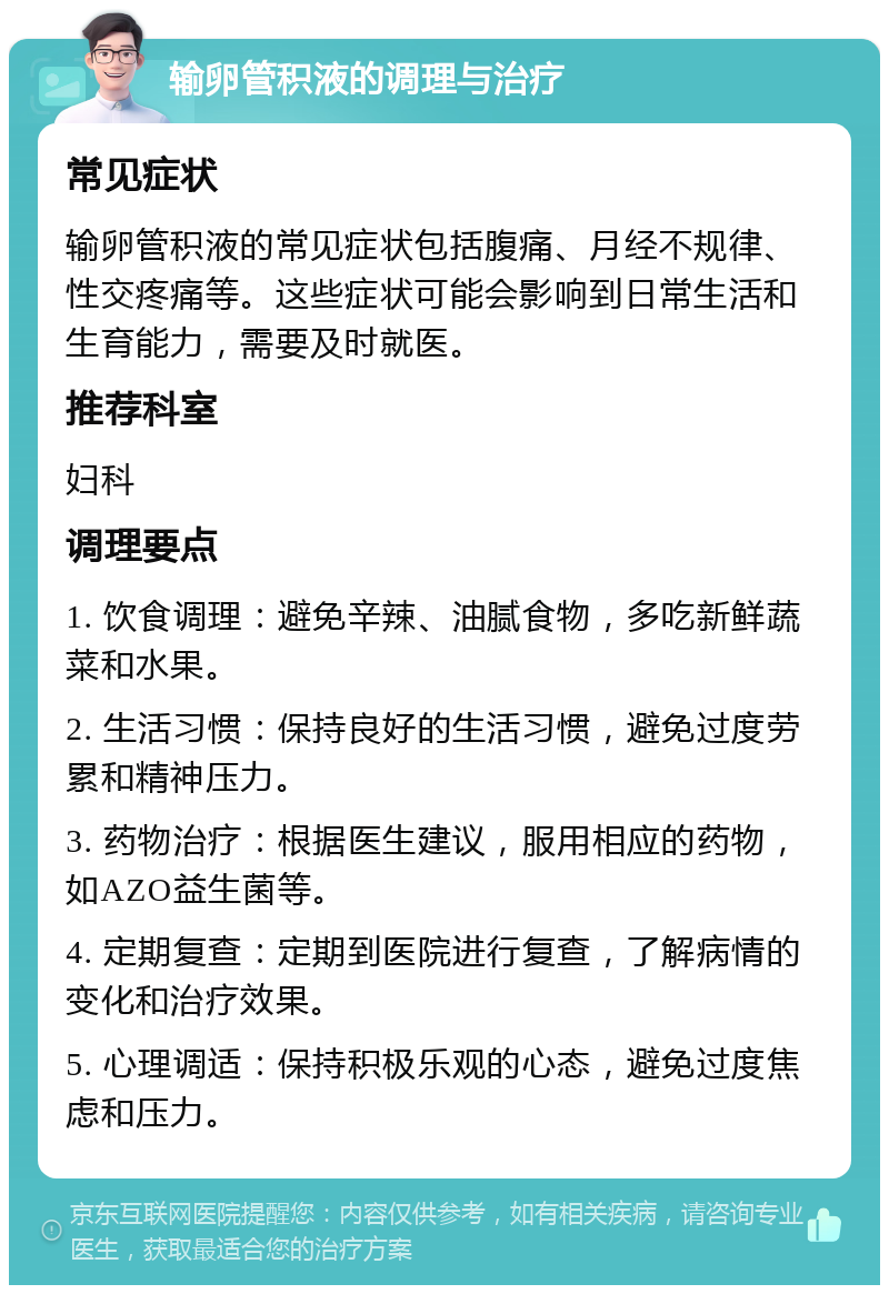 输卵管积液的调理与治疗 常见症状 输卵管积液的常见症状包括腹痛、月经不规律、性交疼痛等。这些症状可能会影响到日常生活和生育能力，需要及时就医。 推荐科室 妇科 调理要点 1. 饮食调理：避免辛辣、油腻食物，多吃新鲜蔬菜和水果。 2. 生活习惯：保持良好的生活习惯，避免过度劳累和精神压力。 3. 药物治疗：根据医生建议，服用相应的药物，如AZO益生菌等。 4. 定期复查：定期到医院进行复查，了解病情的变化和治疗效果。 5. 心理调适：保持积极乐观的心态，避免过度焦虑和压力。