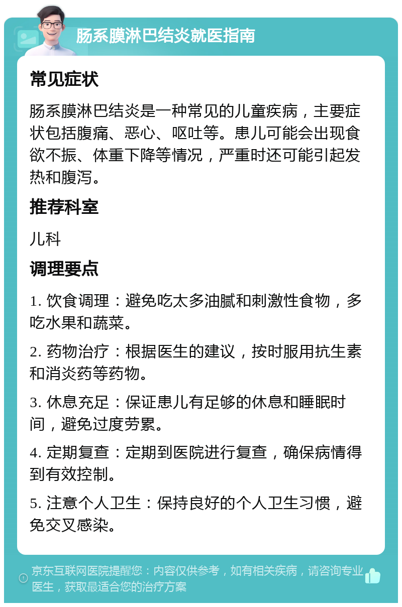 肠系膜淋巴结炎就医指南 常见症状 肠系膜淋巴结炎是一种常见的儿童疾病，主要症状包括腹痛、恶心、呕吐等。患儿可能会出现食欲不振、体重下降等情况，严重时还可能引起发热和腹泻。 推荐科室 儿科 调理要点 1. 饮食调理：避免吃太多油腻和刺激性食物，多吃水果和蔬菜。 2. 药物治疗：根据医生的建议，按时服用抗生素和消炎药等药物。 3. 休息充足：保证患儿有足够的休息和睡眠时间，避免过度劳累。 4. 定期复查：定期到医院进行复查，确保病情得到有效控制。 5. 注意个人卫生：保持良好的个人卫生习惯，避免交叉感染。