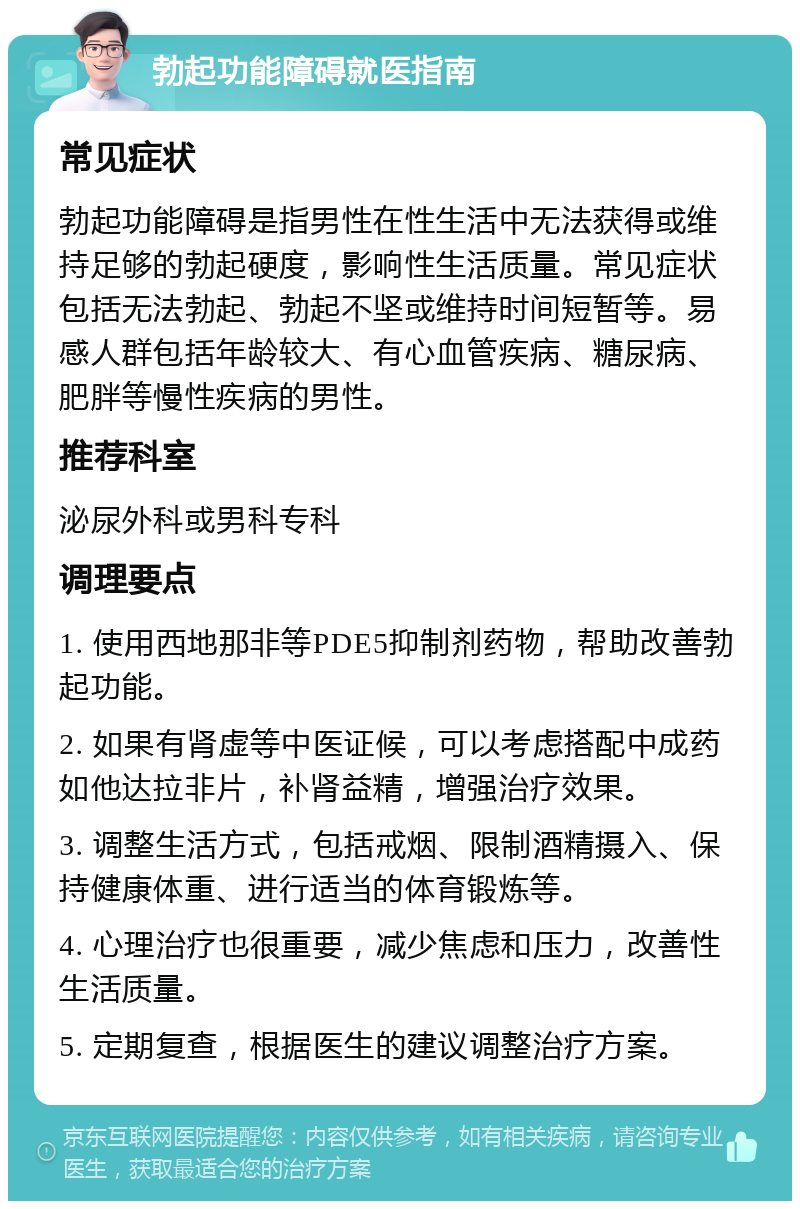 勃起功能障碍就医指南 常见症状 勃起功能障碍是指男性在性生活中无法获得或维持足够的勃起硬度，影响性生活质量。常见症状包括无法勃起、勃起不坚或维持时间短暂等。易感人群包括年龄较大、有心血管疾病、糖尿病、肥胖等慢性疾病的男性。 推荐科室 泌尿外科或男科专科 调理要点 1. 使用西地那非等PDE5抑制剂药物，帮助改善勃起功能。 2. 如果有肾虚等中医证候，可以考虑搭配中成药如他达拉非片，补肾益精，增强治疗效果。 3. 调整生活方式，包括戒烟、限制酒精摄入、保持健康体重、进行适当的体育锻炼等。 4. 心理治疗也很重要，减少焦虑和压力，改善性生活质量。 5. 定期复查，根据医生的建议调整治疗方案。