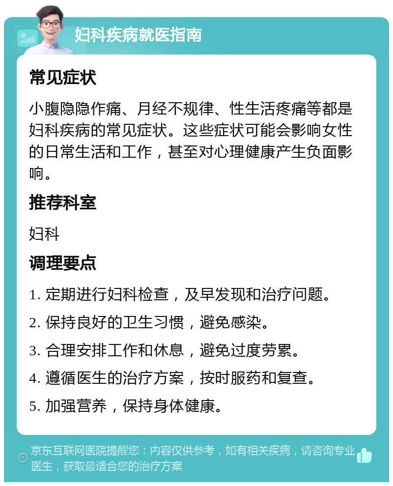 妇科疾病就医指南 常见症状 小腹隐隐作痛、月经不规律、性生活疼痛等都是妇科疾病的常见症状。这些症状可能会影响女性的日常生活和工作，甚至对心理健康产生负面影响。 推荐科室 妇科 调理要点 1. 定期进行妇科检查，及早发现和治疗问题。 2. 保持良好的卫生习惯，避免感染。 3. 合理安排工作和休息，避免过度劳累。 4. 遵循医生的治疗方案，按时服药和复查。 5. 加强营养，保持身体健康。