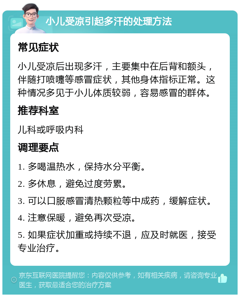 小儿受凉引起多汗的处理方法 常见症状 小儿受凉后出现多汗，主要集中在后背和额头，伴随打喷嚏等感冒症状，其他身体指标正常。这种情况多见于小儿体质较弱，容易感冒的群体。 推荐科室 儿科或呼吸内科 调理要点 1. 多喝温热水，保持水分平衡。 2. 多休息，避免过度劳累。 3. 可以口服感冒清热颗粒等中成药，缓解症状。 4. 注意保暖，避免再次受凉。 5. 如果症状加重或持续不退，应及时就医，接受专业治疗。