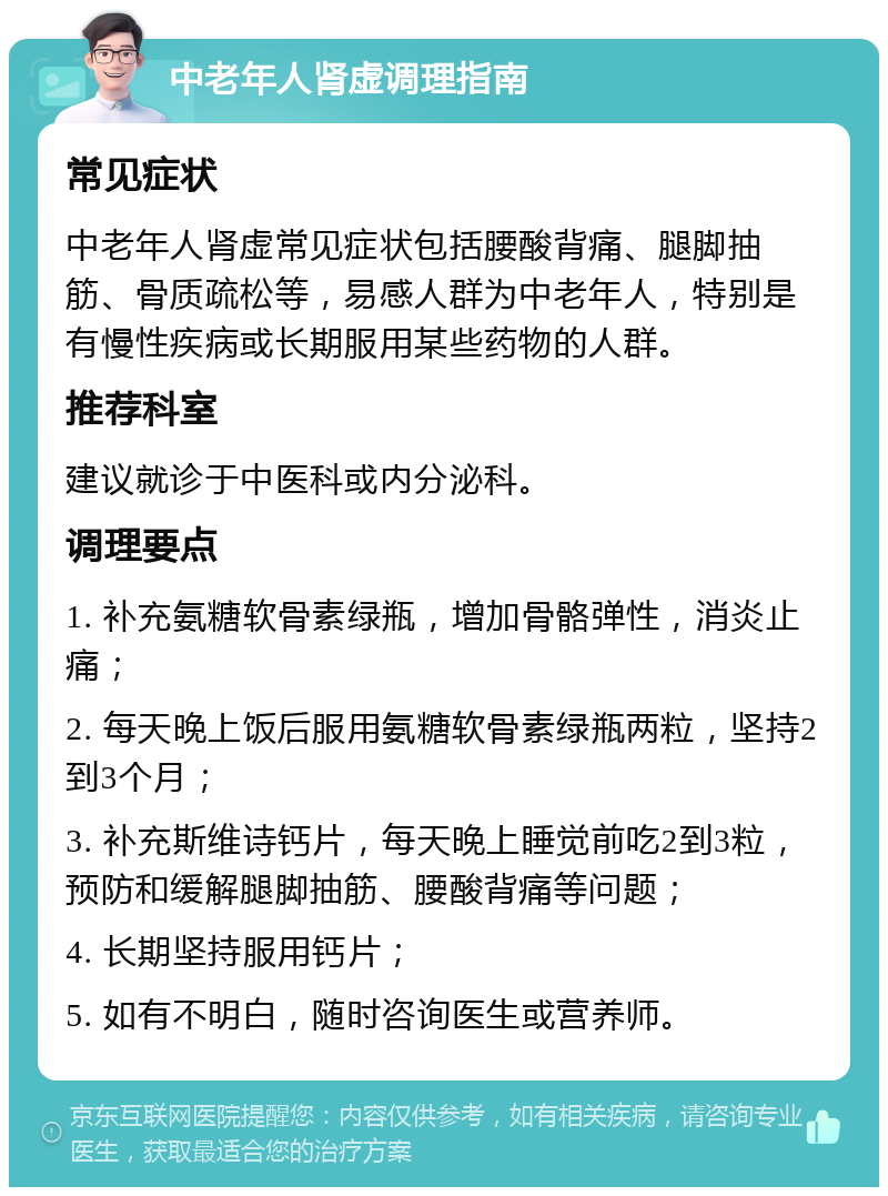 中老年人肾虚调理指南 常见症状 中老年人肾虚常见症状包括腰酸背痛、腿脚抽筋、骨质疏松等，易感人群为中老年人，特别是有慢性疾病或长期服用某些药物的人群。 推荐科室 建议就诊于中医科或内分泌科。 调理要点 1. 补充氨糖软骨素绿瓶，增加骨骼弹性，消炎止痛； 2. 每天晚上饭后服用氨糖软骨素绿瓶两粒，坚持2到3个月； 3. 补充斯维诗钙片，每天晚上睡觉前吃2到3粒，预防和缓解腿脚抽筋、腰酸背痛等问题； 4. 长期坚持服用钙片； 5. 如有不明白，随时咨询医生或营养师。