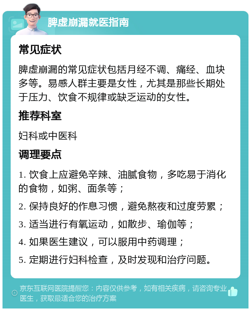 脾虚崩漏就医指南 常见症状 脾虚崩漏的常见症状包括月经不调、痛经、血块多等。易感人群主要是女性，尤其是那些长期处于压力、饮食不规律或缺乏运动的女性。 推荐科室 妇科或中医科 调理要点 1. 饮食上应避免辛辣、油腻食物，多吃易于消化的食物，如粥、面条等； 2. 保持良好的作息习惯，避免熬夜和过度劳累； 3. 适当进行有氧运动，如散步、瑜伽等； 4. 如果医生建议，可以服用中药调理； 5. 定期进行妇科检查，及时发现和治疗问题。