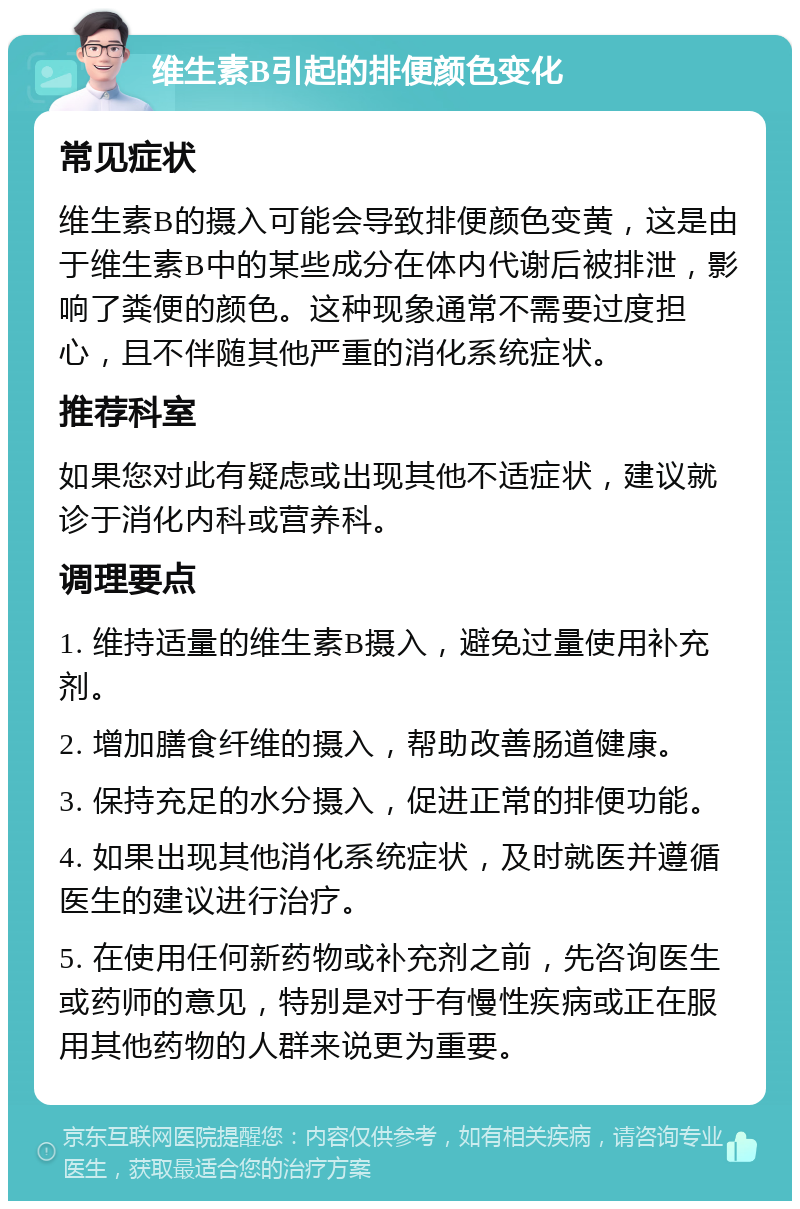 维生素B引起的排便颜色变化 常见症状 维生素B的摄入可能会导致排便颜色变黄，这是由于维生素B中的某些成分在体内代谢后被排泄，影响了粪便的颜色。这种现象通常不需要过度担心，且不伴随其他严重的消化系统症状。 推荐科室 如果您对此有疑虑或出现其他不适症状，建议就诊于消化内科或营养科。 调理要点 1. 维持适量的维生素B摄入，避免过量使用补充剂。 2. 增加膳食纤维的摄入，帮助改善肠道健康。 3. 保持充足的水分摄入，促进正常的排便功能。 4. 如果出现其他消化系统症状，及时就医并遵循医生的建议进行治疗。 5. 在使用任何新药物或补充剂之前，先咨询医生或药师的意见，特别是对于有慢性疾病或正在服用其他药物的人群来说更为重要。