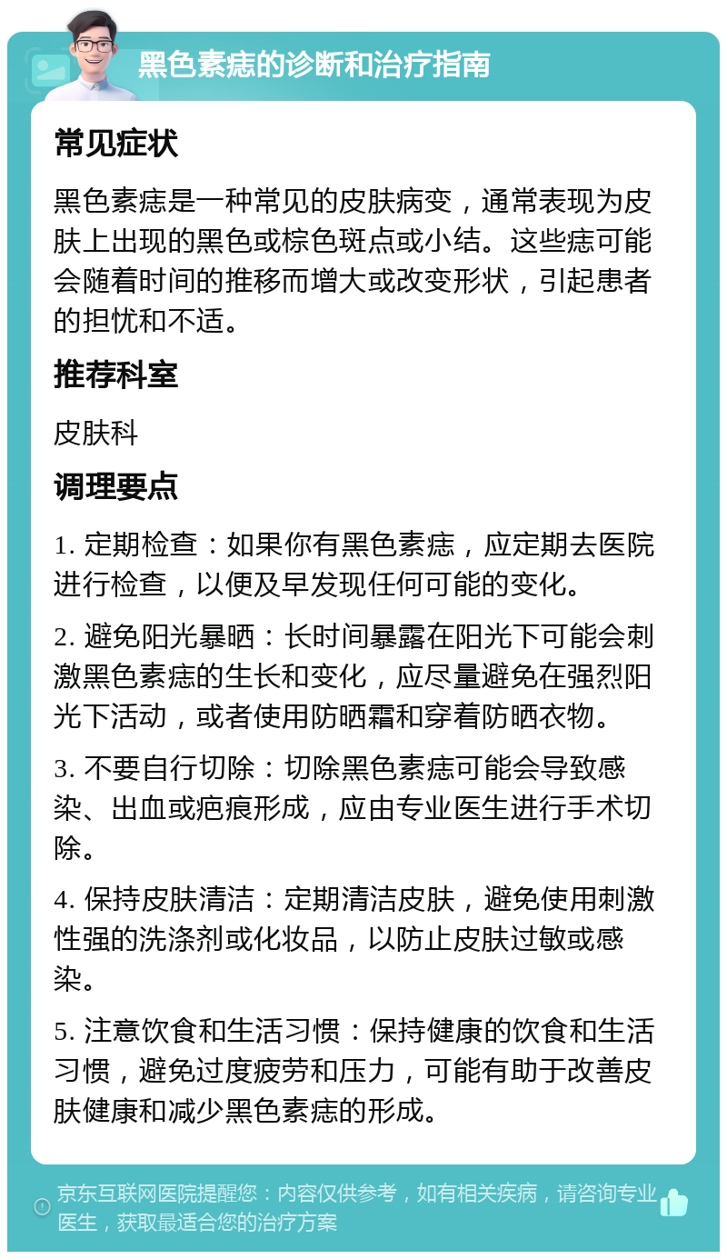 黑色素痣的诊断和治疗指南 常见症状 黑色素痣是一种常见的皮肤病变，通常表现为皮肤上出现的黑色或棕色斑点或小结。这些痣可能会随着时间的推移而增大或改变形状，引起患者的担忧和不适。 推荐科室 皮肤科 调理要点 1. 定期检查：如果你有黑色素痣，应定期去医院进行检查，以便及早发现任何可能的变化。 2. 避免阳光暴晒：长时间暴露在阳光下可能会刺激黑色素痣的生长和变化，应尽量避免在强烈阳光下活动，或者使用防晒霜和穿着防晒衣物。 3. 不要自行切除：切除黑色素痣可能会导致感染、出血或疤痕形成，应由专业医生进行手术切除。 4. 保持皮肤清洁：定期清洁皮肤，避免使用刺激性强的洗涤剂或化妆品，以防止皮肤过敏或感染。 5. 注意饮食和生活习惯：保持健康的饮食和生活习惯，避免过度疲劳和压力，可能有助于改善皮肤健康和减少黑色素痣的形成。