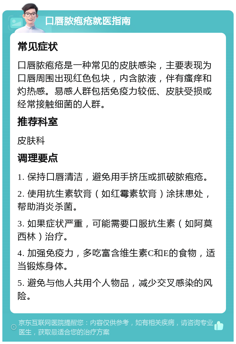 口唇脓疱疮就医指南 常见症状 口唇脓疱疮是一种常见的皮肤感染，主要表现为口唇周围出现红色包块，内含脓液，伴有瘙痒和灼热感。易感人群包括免疫力较低、皮肤受损或经常接触细菌的人群。 推荐科室 皮肤科 调理要点 1. 保持口唇清洁，避免用手挤压或抓破脓疱疮。 2. 使用抗生素软膏（如红霉素软膏）涂抹患处，帮助消炎杀菌。 3. 如果症状严重，可能需要口服抗生素（如阿莫西林）治疗。 4. 加强免疫力，多吃富含维生素C和E的食物，适当锻炼身体。 5. 避免与他人共用个人物品，减少交叉感染的风险。