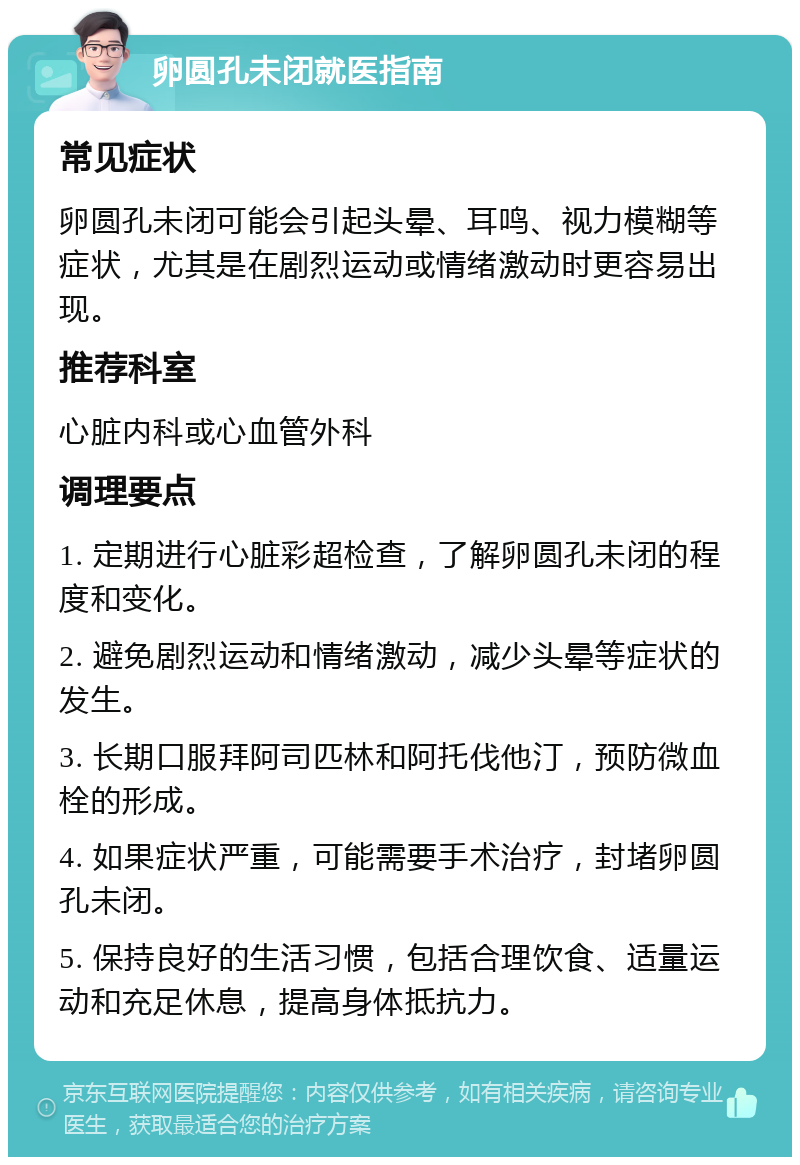 卵圆孔未闭就医指南 常见症状 卵圆孔未闭可能会引起头晕、耳鸣、视力模糊等症状，尤其是在剧烈运动或情绪激动时更容易出现。 推荐科室 心脏内科或心血管外科 调理要点 1. 定期进行心脏彩超检查，了解卵圆孔未闭的程度和变化。 2. 避免剧烈运动和情绪激动，减少头晕等症状的发生。 3. 长期口服拜阿司匹林和阿托伐他汀，预防微血栓的形成。 4. 如果症状严重，可能需要手术治疗，封堵卵圆孔未闭。 5. 保持良好的生活习惯，包括合理饮食、适量运动和充足休息，提高身体抵抗力。