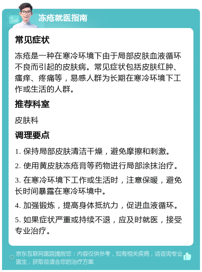 冻疮就医指南 常见症状 冻疮是一种在寒冷环境下由于局部皮肤血液循环不良而引起的皮肤病。常见症状包括皮肤红肿、瘙痒、疼痛等，易感人群为长期在寒冷环境下工作或生活的人群。 推荐科室 皮肤科 调理要点 1. 保持局部皮肤清洁干燥，避免摩擦和刺激。 2. 使用黄皮肤冻疮膏等药物进行局部涂抹治疗。 3. 在寒冷环境下工作或生活时，注意保暖，避免长时间暴露在寒冷环境中。 4. 加强锻炼，提高身体抵抗力，促进血液循环。 5. 如果症状严重或持续不退，应及时就医，接受专业治疗。