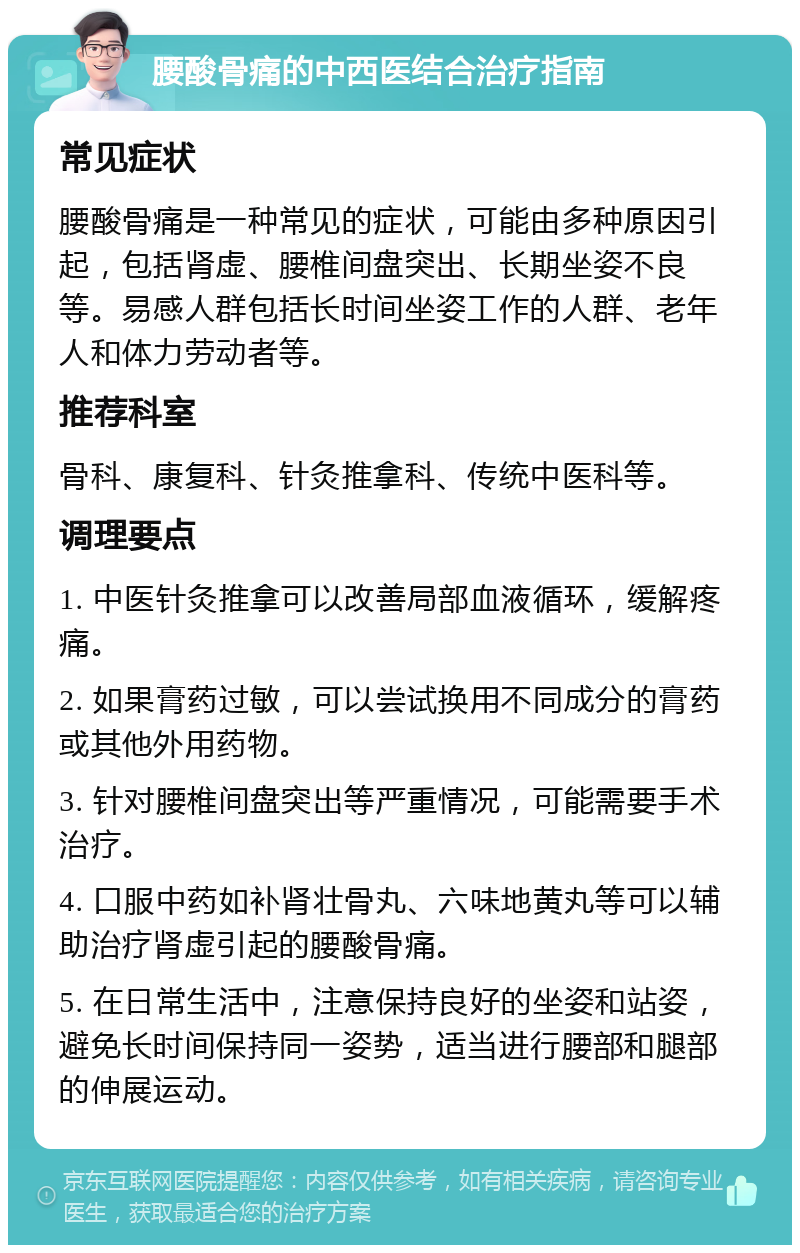 腰酸骨痛的中西医结合治疗指南 常见症状 腰酸骨痛是一种常见的症状，可能由多种原因引起，包括肾虚、腰椎间盘突出、长期坐姿不良等。易感人群包括长时间坐姿工作的人群、老年人和体力劳动者等。 推荐科室 骨科、康复科、针灸推拿科、传统中医科等。 调理要点 1. 中医针灸推拿可以改善局部血液循环，缓解疼痛。 2. 如果膏药过敏，可以尝试换用不同成分的膏药或其他外用药物。 3. 针对腰椎间盘突出等严重情况，可能需要手术治疗。 4. 口服中药如补肾壮骨丸、六味地黄丸等可以辅助治疗肾虚引起的腰酸骨痛。 5. 在日常生活中，注意保持良好的坐姿和站姿，避免长时间保持同一姿势，适当进行腰部和腿部的伸展运动。