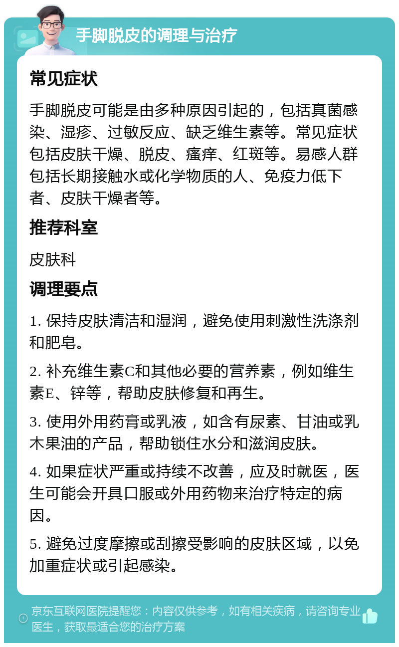 手脚脱皮的调理与治疗 常见症状 手脚脱皮可能是由多种原因引起的，包括真菌感染、湿疹、过敏反应、缺乏维生素等。常见症状包括皮肤干燥、脱皮、瘙痒、红斑等。易感人群包括长期接触水或化学物质的人、免疫力低下者、皮肤干燥者等。 推荐科室 皮肤科 调理要点 1. 保持皮肤清洁和湿润，避免使用刺激性洗涤剂和肥皂。 2. 补充维生素C和其他必要的营养素，例如维生素E、锌等，帮助皮肤修复和再生。 3. 使用外用药膏或乳液，如含有尿素、甘油或乳木果油的产品，帮助锁住水分和滋润皮肤。 4. 如果症状严重或持续不改善，应及时就医，医生可能会开具口服或外用药物来治疗特定的病因。 5. 避免过度摩擦或刮擦受影响的皮肤区域，以免加重症状或引起感染。