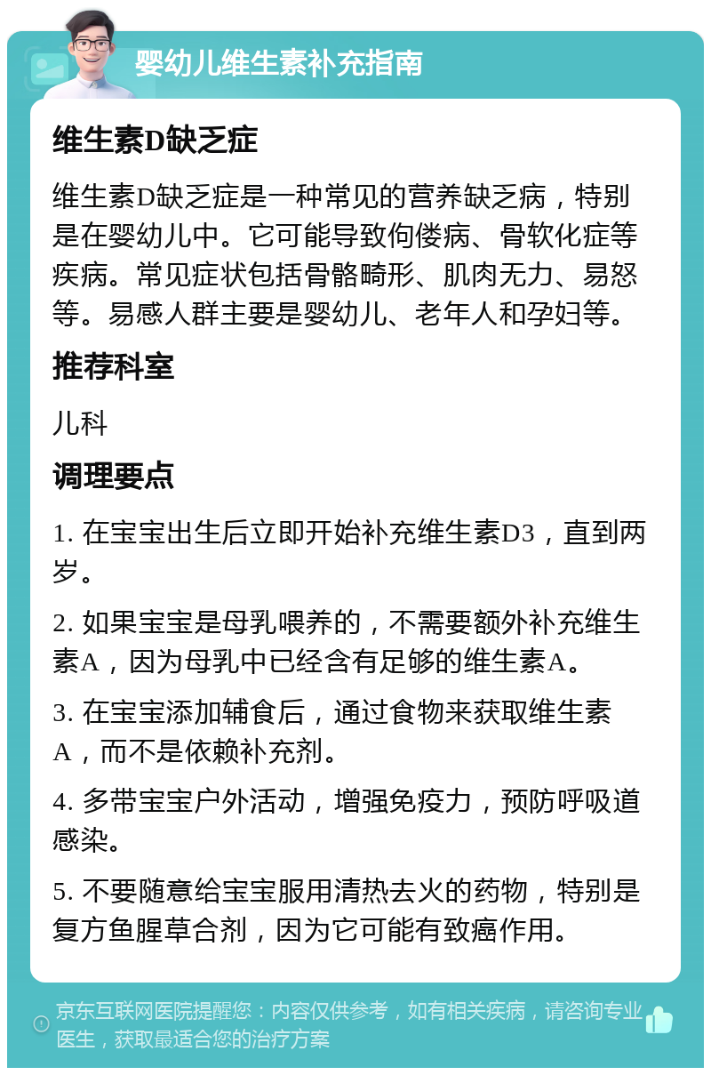 婴幼儿维生素补充指南 维生素D缺乏症 维生素D缺乏症是一种常见的营养缺乏病，特别是在婴幼儿中。它可能导致佝偻病、骨软化症等疾病。常见症状包括骨骼畸形、肌肉无力、易怒等。易感人群主要是婴幼儿、老年人和孕妇等。 推荐科室 儿科 调理要点 1. 在宝宝出生后立即开始补充维生素D3，直到两岁。 2. 如果宝宝是母乳喂养的，不需要额外补充维生素A，因为母乳中已经含有足够的维生素A。 3. 在宝宝添加辅食后，通过食物来获取维生素A，而不是依赖补充剂。 4. 多带宝宝户外活动，增强免疫力，预防呼吸道感染。 5. 不要随意给宝宝服用清热去火的药物，特别是复方鱼腥草合剂，因为它可能有致癌作用。