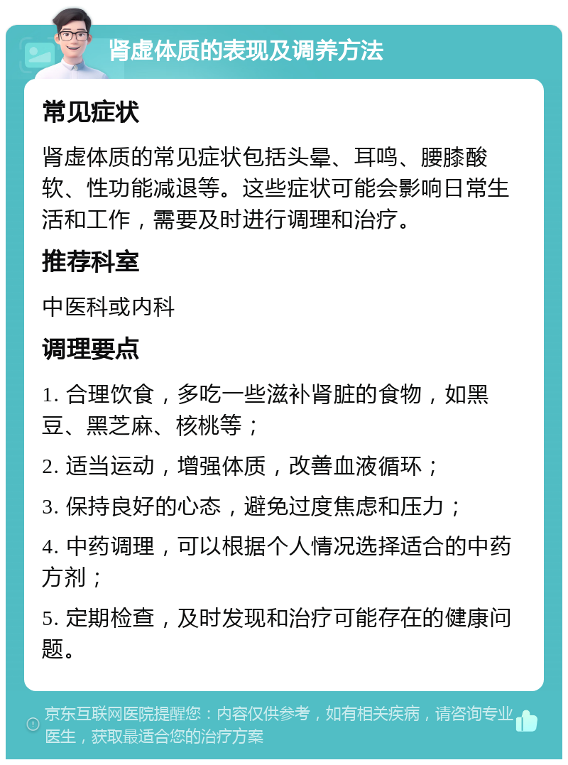 肾虚体质的表现及调养方法 常见症状 肾虚体质的常见症状包括头晕、耳鸣、腰膝酸软、性功能减退等。这些症状可能会影响日常生活和工作，需要及时进行调理和治疗。 推荐科室 中医科或内科 调理要点 1. 合理饮食，多吃一些滋补肾脏的食物，如黑豆、黑芝麻、核桃等； 2. 适当运动，增强体质，改善血液循环； 3. 保持良好的心态，避免过度焦虑和压力； 4. 中药调理，可以根据个人情况选择适合的中药方剂； 5. 定期检查，及时发现和治疗可能存在的健康问题。