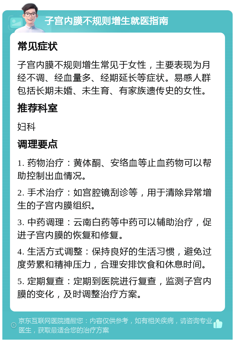 子宫内膜不规则增生就医指南 常见症状 子宫内膜不规则增生常见于女性，主要表现为月经不调、经血量多、经期延长等症状。易感人群包括长期未婚、未生育、有家族遗传史的女性。 推荐科室 妇科 调理要点 1. 药物治疗：黄体酮、安络血等止血药物可以帮助控制出血情况。 2. 手术治疗：如宫腔镜刮诊等，用于清除异常增生的子宫内膜组织。 3. 中药调理：云南白药等中药可以辅助治疗，促进子宫内膜的恢复和修复。 4. 生活方式调整：保持良好的生活习惯，避免过度劳累和精神压力，合理安排饮食和休息时间。 5. 定期复查：定期到医院进行复查，监测子宫内膜的变化，及时调整治疗方案。