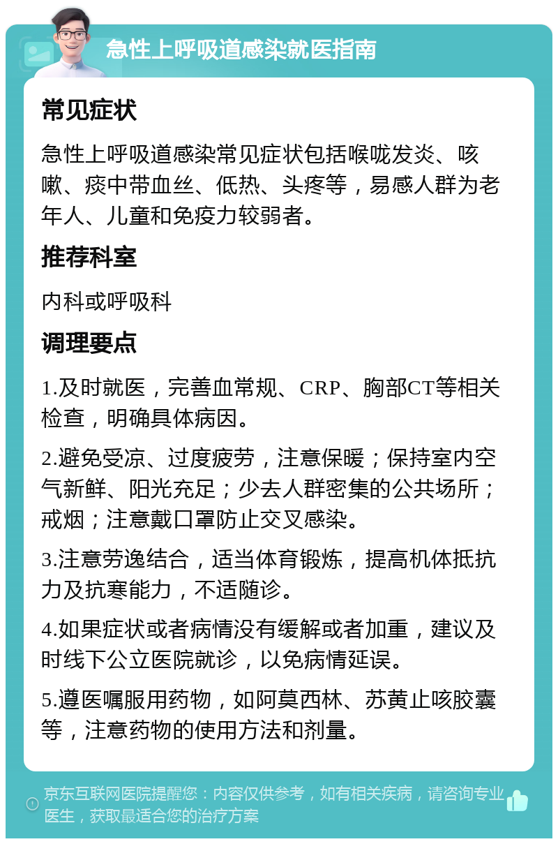 急性上呼吸道感染就医指南 常见症状 急性上呼吸道感染常见症状包括喉咙发炎、咳嗽、痰中带血丝、低热、头疼等，易感人群为老年人、儿童和免疫力较弱者。 推荐科室 内科或呼吸科 调理要点 1.及时就医，完善血常规、CRP、胸部CT等相关检查，明确具体病因。 2.避免受凉、过度疲劳，注意保暖；保持室内空气新鲜、阳光充足；少去人群密集的公共场所；戒烟；注意戴口罩防止交叉感染。 3.注意劳逸结合，适当体育锻炼，提高机体抵抗力及抗寒能力，不适随诊。 4.如果症状或者病情没有缓解或者加重，建议及时线下公立医院就诊，以免病情延误。 5.遵医嘱服用药物，如阿莫西林、苏黄止咳胶囊等，注意药物的使用方法和剂量。