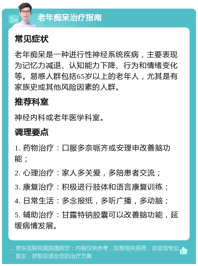 老年痴呆治疗指南 常见症状 老年痴呆是一种进行性神经系统疾病，主要表现为记忆力减退、认知能力下降、行为和情绪变化等。易感人群包括65岁以上的老年人，尤其是有家族史或其他风险因素的人群。 推荐科室 神经内科或老年医学科室。 调理要点 1. 药物治疗：口服多奈哌齐或安理申改善脑功能； 2. 心理治疗：家人多关爱，多陪患者交流； 3. 康复治疗：积极进行肢体和语言康复训练； 4. 日常生活：多念报纸，多听广播，多动脑； 5. 辅助治疗：甘露特钠胶囊可以改善脑功能，延缓病情发展。