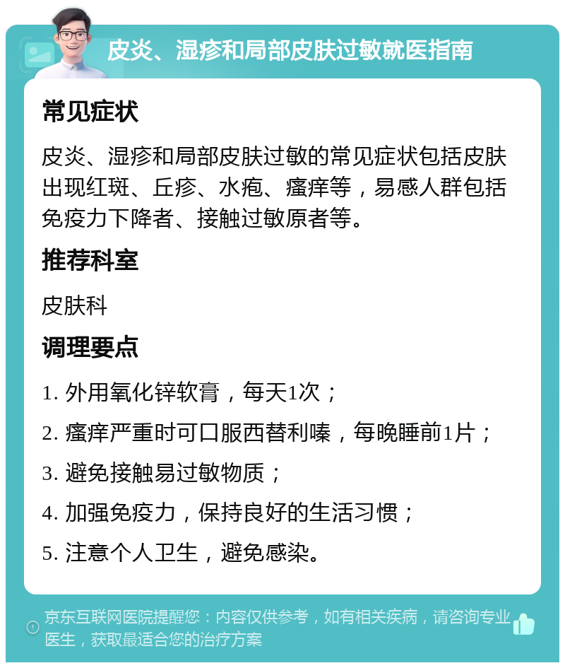 皮炎、湿疹和局部皮肤过敏就医指南 常见症状 皮炎、湿疹和局部皮肤过敏的常见症状包括皮肤出现红斑、丘疹、水疱、瘙痒等，易感人群包括免疫力下降者、接触过敏原者等。 推荐科室 皮肤科 调理要点 1. 外用氧化锌软膏，每天1次； 2. 瘙痒严重时可口服西替利嗪，每晚睡前1片； 3. 避免接触易过敏物质； 4. 加强免疫力，保持良好的生活习惯； 5. 注意个人卫生，避免感染。