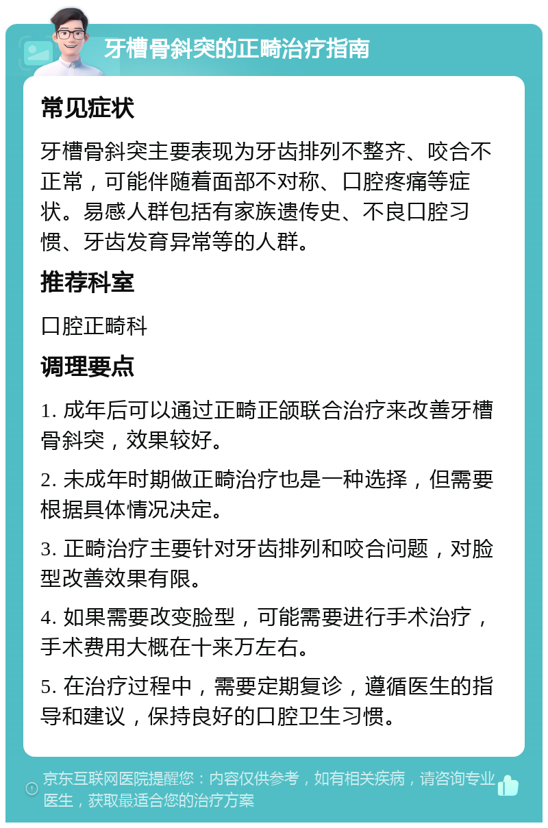 牙槽骨斜突的正畸治疗指南 常见症状 牙槽骨斜突主要表现为牙齿排列不整齐、咬合不正常，可能伴随着面部不对称、口腔疼痛等症状。易感人群包括有家族遗传史、不良口腔习惯、牙齿发育异常等的人群。 推荐科室 口腔正畸科 调理要点 1. 成年后可以通过正畸正颌联合治疗来改善牙槽骨斜突，效果较好。 2. 未成年时期做正畸治疗也是一种选择，但需要根据具体情况决定。 3. 正畸治疗主要针对牙齿排列和咬合问题，对脸型改善效果有限。 4. 如果需要改变脸型，可能需要进行手术治疗，手术费用大概在十来万左右。 5. 在治疗过程中，需要定期复诊，遵循医生的指导和建议，保持良好的口腔卫生习惯。