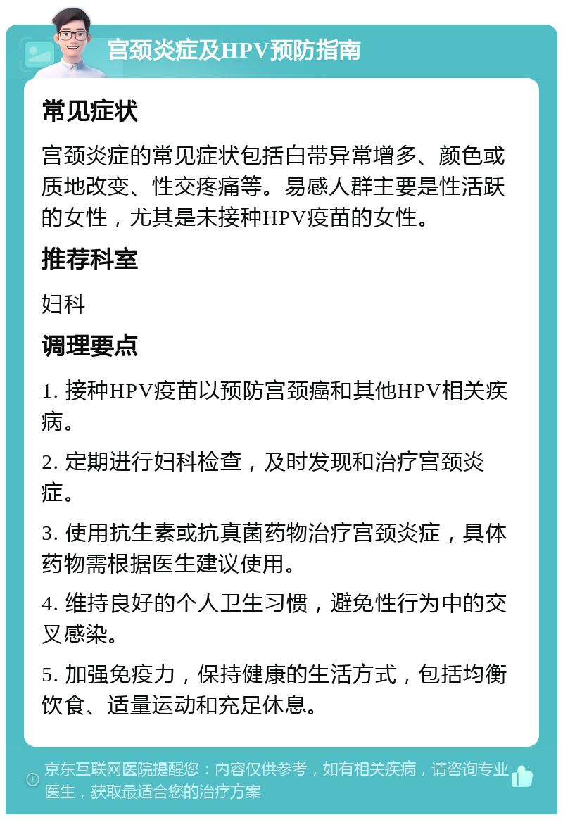 宫颈炎症及HPV预防指南 常见症状 宫颈炎症的常见症状包括白带异常增多、颜色或质地改变、性交疼痛等。易感人群主要是性活跃的女性，尤其是未接种HPV疫苗的女性。 推荐科室 妇科 调理要点 1. 接种HPV疫苗以预防宫颈癌和其他HPV相关疾病。 2. 定期进行妇科检查，及时发现和治疗宫颈炎症。 3. 使用抗生素或抗真菌药物治疗宫颈炎症，具体药物需根据医生建议使用。 4. 维持良好的个人卫生习惯，避免性行为中的交叉感染。 5. 加强免疫力，保持健康的生活方式，包括均衡饮食、适量运动和充足休息。