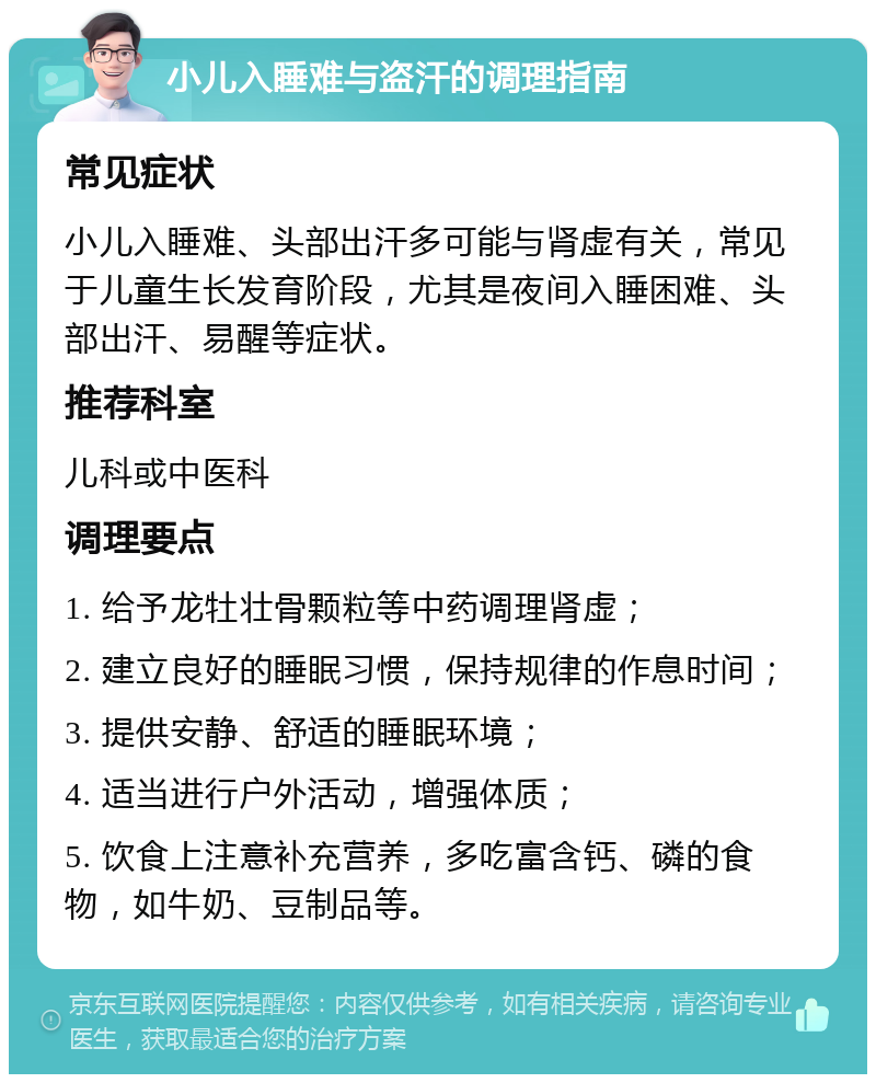 小儿入睡难与盗汗的调理指南 常见症状 小儿入睡难、头部出汗多可能与肾虚有关，常见于儿童生长发育阶段，尤其是夜间入睡困难、头部出汗、易醒等症状。 推荐科室 儿科或中医科 调理要点 1. 给予龙牡壮骨颗粒等中药调理肾虚； 2. 建立良好的睡眠习惯，保持规律的作息时间； 3. 提供安静、舒适的睡眠环境； 4. 适当进行户外活动，增强体质； 5. 饮食上注意补充营养，多吃富含钙、磷的食物，如牛奶、豆制品等。