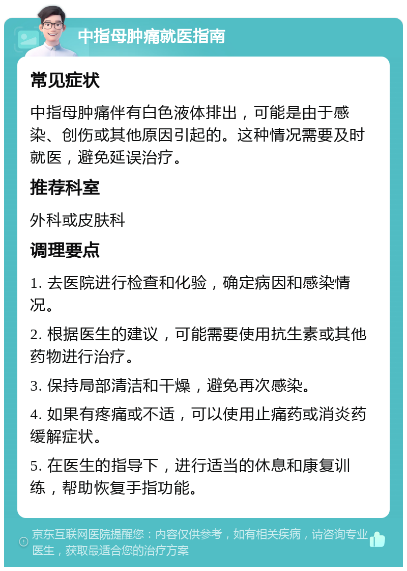 中指母肿痛就医指南 常见症状 中指母肿痛伴有白色液体排出，可能是由于感染、创伤或其他原因引起的。这种情况需要及时就医，避免延误治疗。 推荐科室 外科或皮肤科 调理要点 1. 去医院进行检查和化验，确定病因和感染情况。 2. 根据医生的建议，可能需要使用抗生素或其他药物进行治疗。 3. 保持局部清洁和干燥，避免再次感染。 4. 如果有疼痛或不适，可以使用止痛药或消炎药缓解症状。 5. 在医生的指导下，进行适当的休息和康复训练，帮助恢复手指功能。