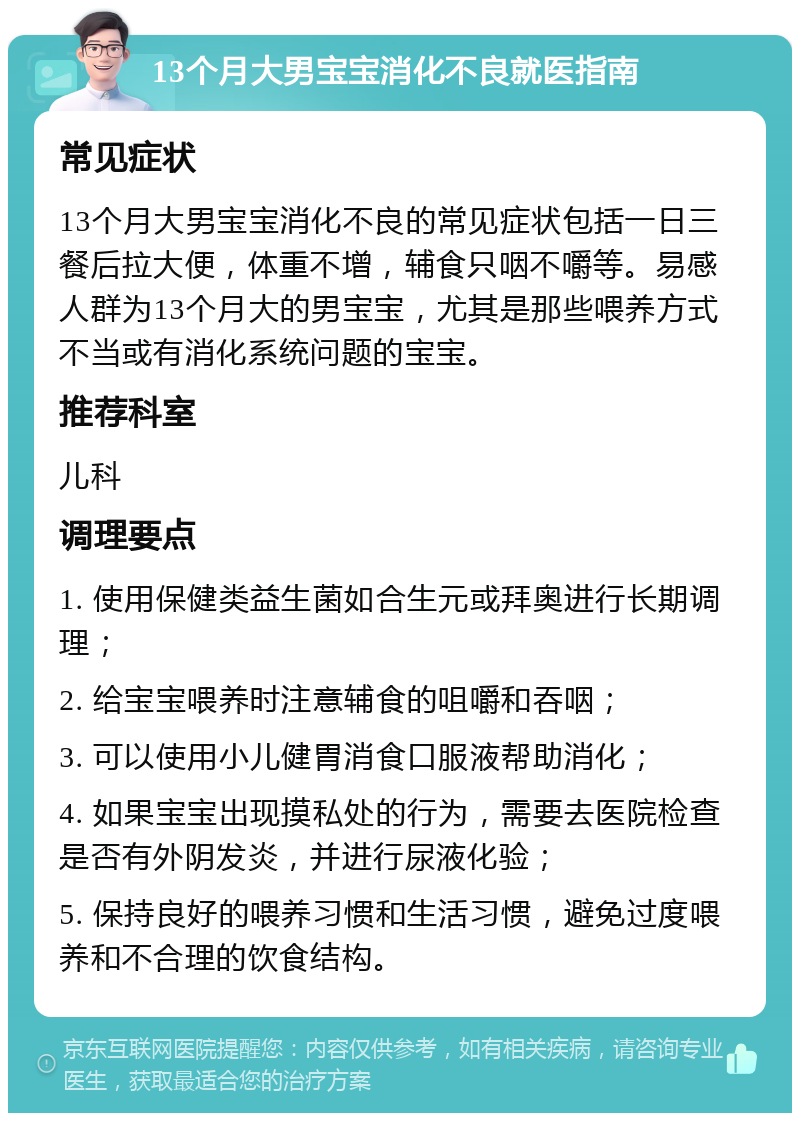 13个月大男宝宝消化不良就医指南 常见症状 13个月大男宝宝消化不良的常见症状包括一日三餐后拉大便，体重不增，辅食只咽不嚼等。易感人群为13个月大的男宝宝，尤其是那些喂养方式不当或有消化系统问题的宝宝。 推荐科室 儿科 调理要点 1. 使用保健类益生菌如合生元或拜奥进行长期调理； 2. 给宝宝喂养时注意辅食的咀嚼和吞咽； 3. 可以使用小儿健胃消食口服液帮助消化； 4. 如果宝宝出现摸私处的行为，需要去医院检查是否有外阴发炎，并进行尿液化验； 5. 保持良好的喂养习惯和生活习惯，避免过度喂养和不合理的饮食结构。