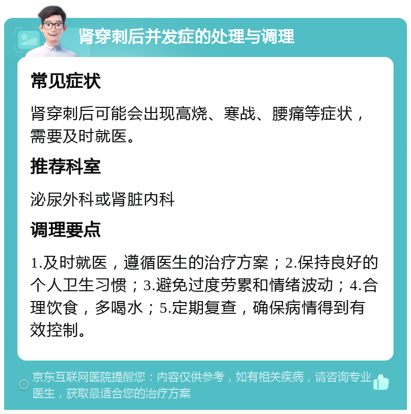 肾穿刺后并发症的处理与调理 常见症状 肾穿刺后可能会出现高烧、寒战、腰痛等症状，需要及时就医。 推荐科室 泌尿外科或肾脏内科 调理要点 1.及时就医，遵循医生的治疗方案；2.保持良好的个人卫生习惯；3.避免过度劳累和情绪波动；4.合理饮食，多喝水；5.定期复查，确保病情得到有效控制。