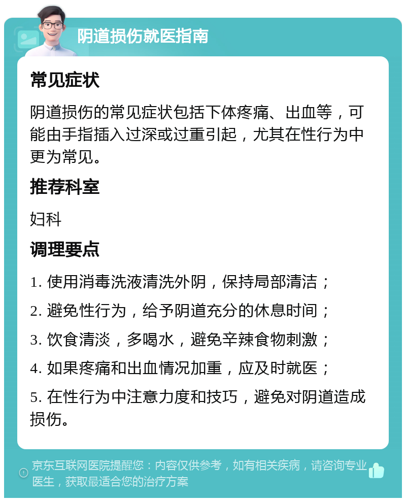 阴道损伤就医指南 常见症状 阴道损伤的常见症状包括下体疼痛、出血等，可能由手指插入过深或过重引起，尤其在性行为中更为常见。 推荐科室 妇科 调理要点 1. 使用消毒洗液清洗外阴，保持局部清洁； 2. 避免性行为，给予阴道充分的休息时间； 3. 饮食清淡，多喝水，避免辛辣食物刺激； 4. 如果疼痛和出血情况加重，应及时就医； 5. 在性行为中注意力度和技巧，避免对阴道造成损伤。