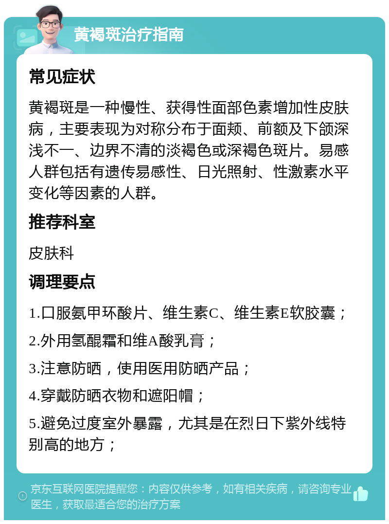 黄褐斑治疗指南 常见症状 黄褐斑是一种慢性、获得性面部色素增加性皮肤病，主要表现为对称分布于面颊、前额及下颌深浅不一、边界不清的淡褐色或深褐色斑片。易感人群包括有遗传易感性、日光照射、性激素水平变化等因素的人群。 推荐科室 皮肤科 调理要点 1.口服氨甲环酸片、维生素C、维生素E软胶囊； 2.外用氢醌霜和维A酸乳膏； 3.注意防晒，使用医用防晒产品； 4.穿戴防晒衣物和遮阳帽； 5.避免过度室外暴露，尤其是在烈日下紫外线特别高的地方；