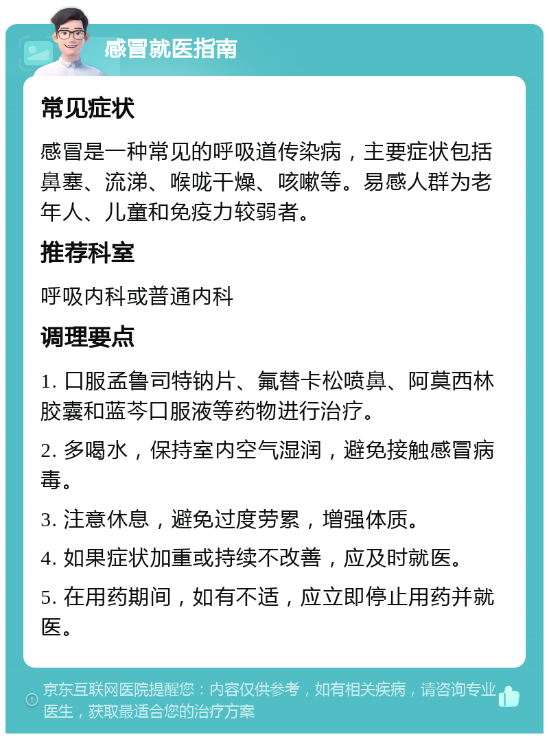 感冒就医指南 常见症状 感冒是一种常见的呼吸道传染病，主要症状包括鼻塞、流涕、喉咙干燥、咳嗽等。易感人群为老年人、儿童和免疫力较弱者。 推荐科室 呼吸内科或普通内科 调理要点 1. 口服孟鲁司特钠片、氟替卡松喷鼻、阿莫西林胶囊和蓝芩口服液等药物进行治疗。 2. 多喝水，保持室内空气湿润，避免接触感冒病毒。 3. 注意休息，避免过度劳累，增强体质。 4. 如果症状加重或持续不改善，应及时就医。 5. 在用药期间，如有不适，应立即停止用药并就医。