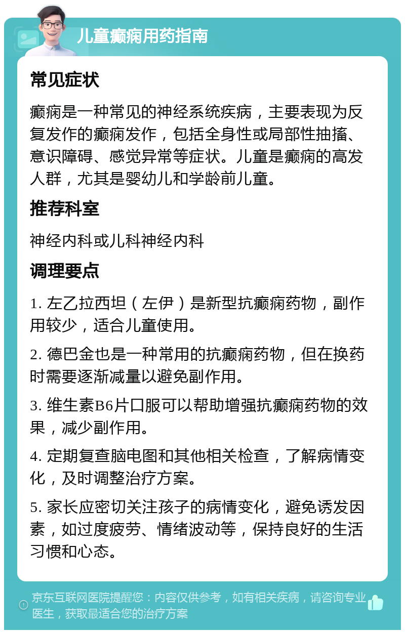 儿童癫痫用药指南 常见症状 癫痫是一种常见的神经系统疾病，主要表现为反复发作的癫痫发作，包括全身性或局部性抽搐、意识障碍、感觉异常等症状。儿童是癫痫的高发人群，尤其是婴幼儿和学龄前儿童。 推荐科室 神经内科或儿科神经内科 调理要点 1. 左乙拉西坦（左伊）是新型抗癫痫药物，副作用较少，适合儿童使用。 2. 德巴金也是一种常用的抗癫痫药物，但在换药时需要逐渐减量以避免副作用。 3. 维生素B6片口服可以帮助增强抗癫痫药物的效果，减少副作用。 4. 定期复查脑电图和其他相关检查，了解病情变化，及时调整治疗方案。 5. 家长应密切关注孩子的病情变化，避免诱发因素，如过度疲劳、情绪波动等，保持良好的生活习惯和心态。