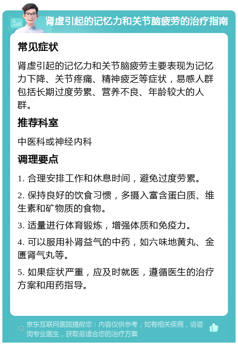 肾虚引起的记忆力和关节脑疲劳的治疗指南 常见症状 肾虚引起的记忆力和关节脑疲劳主要表现为记忆力下降、关节疼痛、精神疲乏等症状，易感人群包括长期过度劳累、营养不良、年龄较大的人群。 推荐科室 中医科或神经内科 调理要点 1. 合理安排工作和休息时间，避免过度劳累。 2. 保持良好的饮食习惯，多摄入富含蛋白质、维生素和矿物质的食物。 3. 适量进行体育锻炼，增强体质和免疫力。 4. 可以服用补肾益气的中药，如六味地黄丸、金匮肾气丸等。 5. 如果症状严重，应及时就医，遵循医生的治疗方案和用药指导。