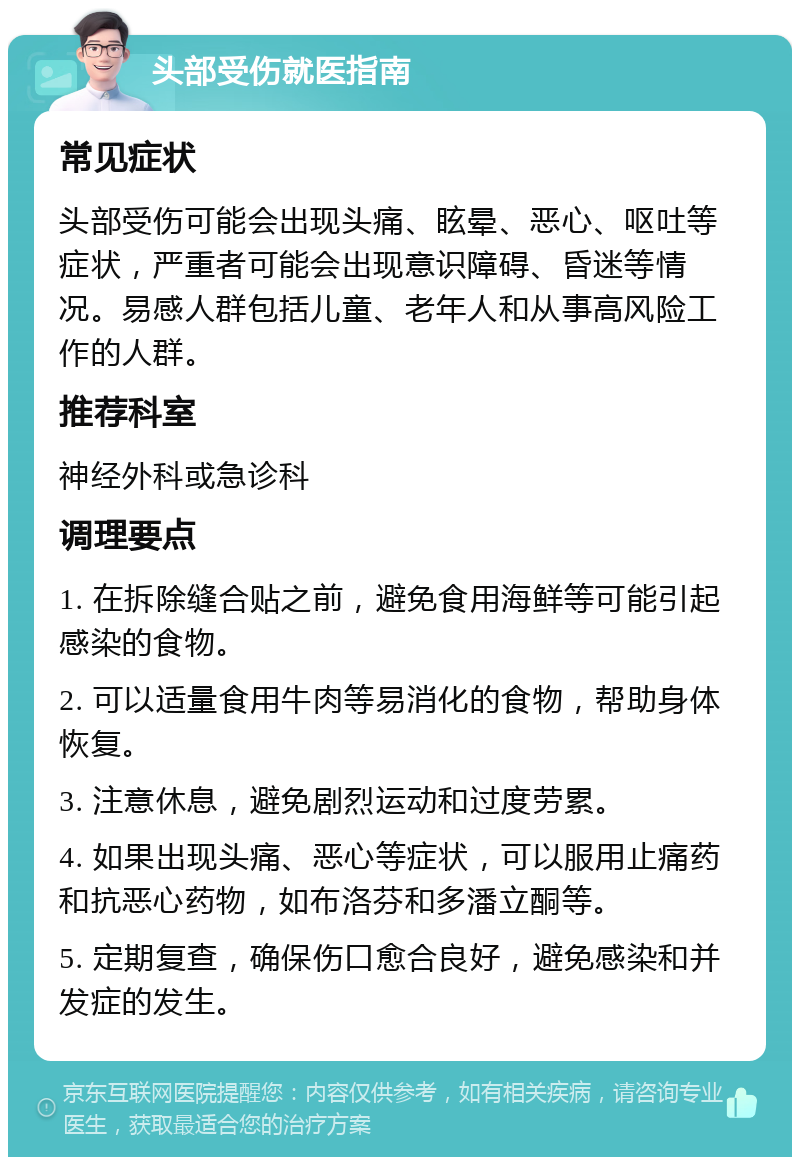 头部受伤就医指南 常见症状 头部受伤可能会出现头痛、眩晕、恶心、呕吐等症状，严重者可能会出现意识障碍、昏迷等情况。易感人群包括儿童、老年人和从事高风险工作的人群。 推荐科室 神经外科或急诊科 调理要点 1. 在拆除缝合贴之前，避免食用海鲜等可能引起感染的食物。 2. 可以适量食用牛肉等易消化的食物，帮助身体恢复。 3. 注意休息，避免剧烈运动和过度劳累。 4. 如果出现头痛、恶心等症状，可以服用止痛药和抗恶心药物，如布洛芬和多潘立酮等。 5. 定期复查，确保伤口愈合良好，避免感染和并发症的发生。