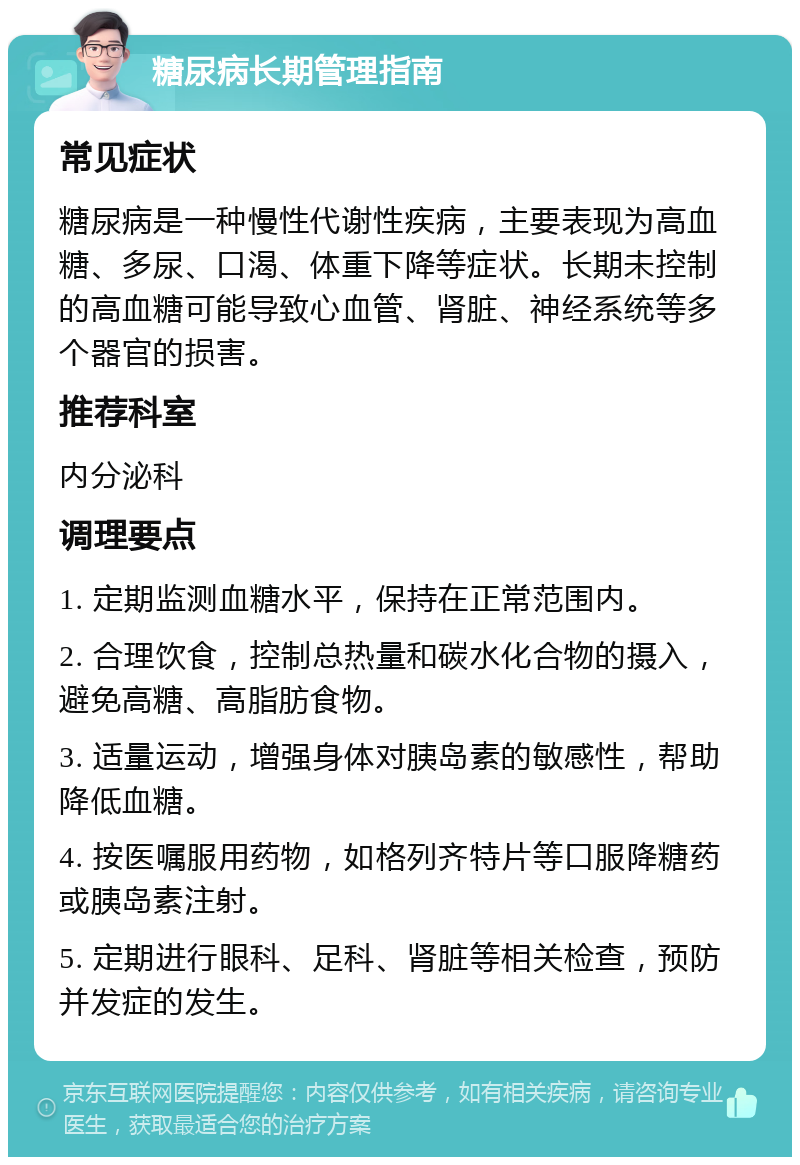 糖尿病长期管理指南 常见症状 糖尿病是一种慢性代谢性疾病，主要表现为高血糖、多尿、口渴、体重下降等症状。长期未控制的高血糖可能导致心血管、肾脏、神经系统等多个器官的损害。 推荐科室 内分泌科 调理要点 1. 定期监测血糖水平，保持在正常范围内。 2. 合理饮食，控制总热量和碳水化合物的摄入，避免高糖、高脂肪食物。 3. 适量运动，增强身体对胰岛素的敏感性，帮助降低血糖。 4. 按医嘱服用药物，如格列齐特片等口服降糖药或胰岛素注射。 5. 定期进行眼科、足科、肾脏等相关检查，预防并发症的发生。