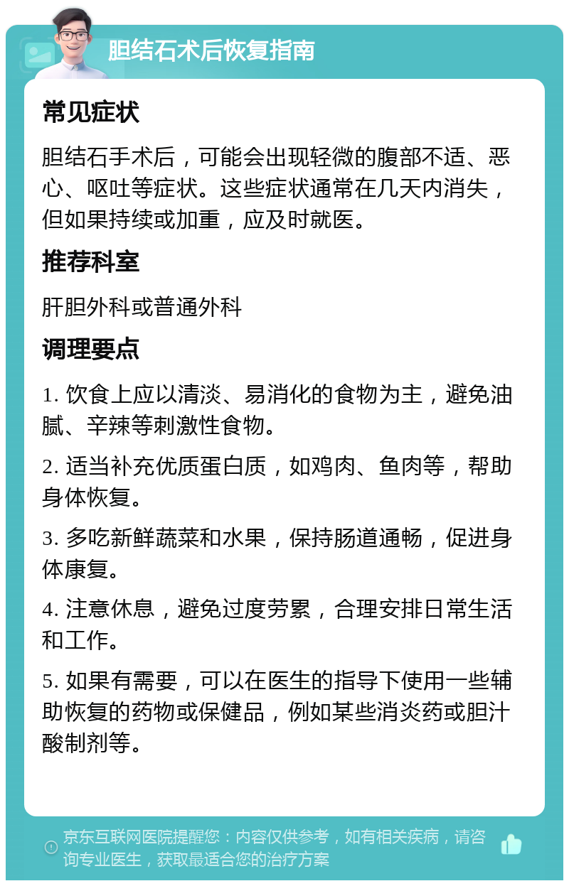 胆结石术后恢复指南 常见症状 胆结石手术后，可能会出现轻微的腹部不适、恶心、呕吐等症状。这些症状通常在几天内消失，但如果持续或加重，应及时就医。 推荐科室 肝胆外科或普通外科 调理要点 1. 饮食上应以清淡、易消化的食物为主，避免油腻、辛辣等刺激性食物。 2. 适当补充优质蛋白质，如鸡肉、鱼肉等，帮助身体恢复。 3. 多吃新鲜蔬菜和水果，保持肠道通畅，促进身体康复。 4. 注意休息，避免过度劳累，合理安排日常生活和工作。 5. 如果有需要，可以在医生的指导下使用一些辅助恢复的药物或保健品，例如某些消炎药或胆汁酸制剂等。