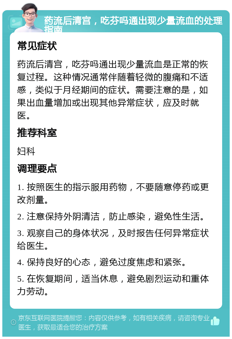 药流后清宫，吃芬吗通出现少量流血的处理指南 常见症状 药流后清宫，吃芬吗通出现少量流血是正常的恢复过程。这种情况通常伴随着轻微的腹痛和不适感，类似于月经期间的症状。需要注意的是，如果出血量增加或出现其他异常症状，应及时就医。 推荐科室 妇科 调理要点 1. 按照医生的指示服用药物，不要随意停药或更改剂量。 2. 注意保持外阴清洁，防止感染，避免性生活。 3. 观察自己的身体状况，及时报告任何异常症状给医生。 4. 保持良好的心态，避免过度焦虑和紧张。 5. 在恢复期间，适当休息，避免剧烈运动和重体力劳动。