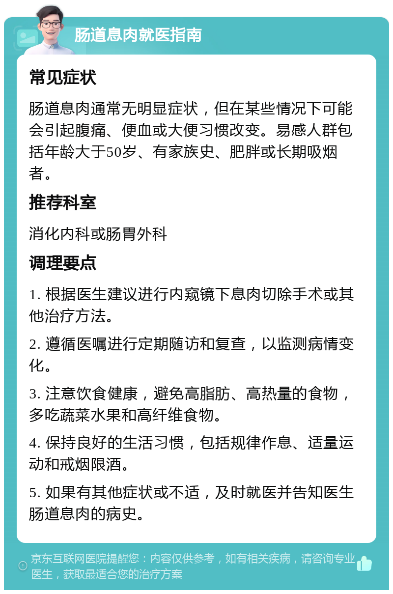 肠道息肉就医指南 常见症状 肠道息肉通常无明显症状，但在某些情况下可能会引起腹痛、便血或大便习惯改变。易感人群包括年龄大于50岁、有家族史、肥胖或长期吸烟者。 推荐科室 消化内科或肠胃外科 调理要点 1. 根据医生建议进行内窥镜下息肉切除手术或其他治疗方法。 2. 遵循医嘱进行定期随访和复查，以监测病情变化。 3. 注意饮食健康，避免高脂肪、高热量的食物，多吃蔬菜水果和高纤维食物。 4. 保持良好的生活习惯，包括规律作息、适量运动和戒烟限酒。 5. 如果有其他症状或不适，及时就医并告知医生肠道息肉的病史。