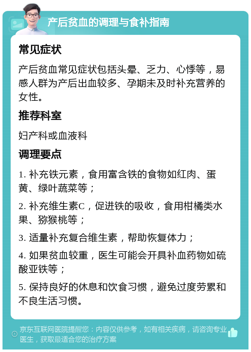 产后贫血的调理与食补指南 常见症状 产后贫血常见症状包括头晕、乏力、心悸等，易感人群为产后出血较多、孕期未及时补充营养的女性。 推荐科室 妇产科或血液科 调理要点 1. 补充铁元素，食用富含铁的食物如红肉、蛋黄、绿叶蔬菜等； 2. 补充维生素C，促进铁的吸收，食用柑橘类水果、猕猴桃等； 3. 适量补充复合维生素，帮助恢复体力； 4. 如果贫血较重，医生可能会开具补血药物如硫酸亚铁等； 5. 保持良好的休息和饮食习惯，避免过度劳累和不良生活习惯。