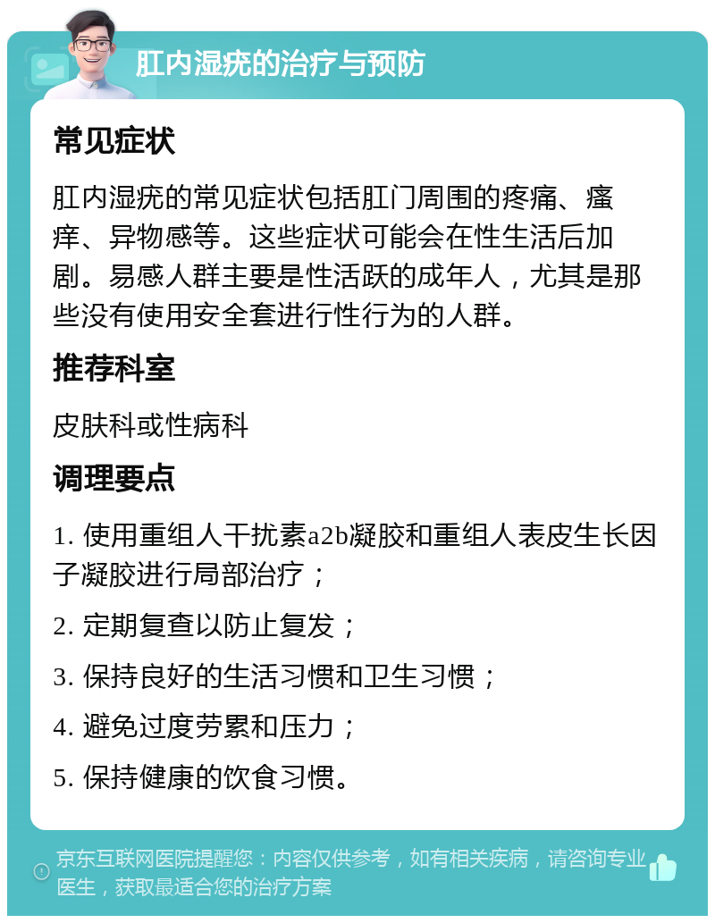 肛内湿疣的治疗与预防 常见症状 肛内湿疣的常见症状包括肛门周围的疼痛、瘙痒、异物感等。这些症状可能会在性生活后加剧。易感人群主要是性活跃的成年人，尤其是那些没有使用安全套进行性行为的人群。 推荐科室 皮肤科或性病科 调理要点 1. 使用重组人干扰素a2b凝胶和重组人表皮生长因子凝胶进行局部治疗； 2. 定期复查以防止复发； 3. 保持良好的生活习惯和卫生习惯； 4. 避免过度劳累和压力； 5. 保持健康的饮食习惯。